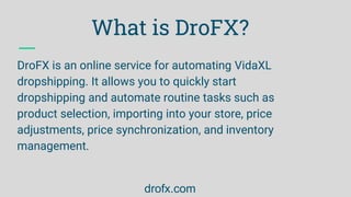 What is DroFX?
DroFX is an online service for automating VidaXL
dropshipping. It allows you to quickly start
dropshipping ...