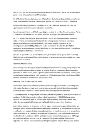 Ahí, en 1893, fue una de las dos mujeres que obtuvo su licencia en Ciencias y al otro año logró
junto a otras cinco, su licencia en Matemáticas.
En 1895, Marie Sklodowska se casa con el físico Pierre Curie, teniendo a dos hijas como fueron
Irene, quien también obtuvo el Premio Nobel pero de Física y Eve, concertista y periodista.
Producto del trabajo con Pierre Curie alcanzan en 1903 el Premio Nobel de Física por sus
aportes sobre los fenómenos de radiación descubiertos.
La química experimenta en 1906, la segunda gran perdida de su vida, al morir su esposo Pierre,
a los 47 años, atropellado por un camión, mientras se dirigía a la academia de ciencias.
En 1911, Marie Curie obtuvo el Nobel de Química, por el descubrimiento de los elementos
radio y polonio, entre otros aportes. Los efectos patológicos del manejo de sustancias
radioactivas se hicieron patentes en Marie Curie, quien padeció los efectos de sus
investigaciones. Entre 1923 y 1930 sufrió cuatro operaciones de cataratas. En 1932 se
agudizaron las lesiones de sus manos, falleciendo en 1934, de anemia perniciosa, resultado de
exponerse por tanto tiempo a radiaciones.
La lucha de género fue una constante en su vida, ejemplo de esto es que al morir su marido,
Marie heredó su cátedra de Física, convirtiéndola en la primera mujer que ocupaba este cargo
universitario en Francia.
RESIDUOS RADIOACTIVOS
Como consecuencia del uso de elementos radioactivos con diversos fines y principalmente del
funcionamiento de centrales nucleares, se generan desechos radioactivos. Estos se pueden
presentar en forma líquida, sólida o gaseosa y necesitan diferentes tratamientos. En los países
donde hay centrales nucleares, estas producen el 90% de estos desechos, mientras que el 10%
restante proviene de usos médicos, industriales y otros.
Entonces, ¿qué se debe hacer con ellos?
Los residuos radioactivos deben ser primero clasificados según su actividad y también por su
vida media. También es importante tener en cuenta su grado de toxicidad y las propiedades
químicas que los hacen más o menos dañinos para la salud y el medio ambiente.
A título de ejemplo, en los países desarrollados, por cada kilogramo de residuos radioactivos se
producen 70.000 kilogramos de residuos industriales tóxicos y 7.000.000 kilogramos de
residuos industriales en general. Más allá de lo específico de los residuos nucleares, estos
datos dan una idea de la diferencia que implica administrar unos y otros desechos.
Los residuos nucleares se almacenan en forma segura mientras contengan radioactividad que
pueda ser nociva para la salud o el medio ambiente. Para este fin se utilizan barreras naturales
o artificiales. Los residuos de baja actividad se confinan en instalaciones cerca de la superficie,
mientras que los de alta actividad se colocan en contenedores a una profundidad de algunos
cientos de metros, en zonas estables geológicamente y lejos de lechos acuosos. La IAEA (sigla
en inglés de la Agencia Internacional de Energía Atómica) ha establecido principios de
seguridad con relación a los desechos que son aplicados por la mayoría de los países. Un caso
 