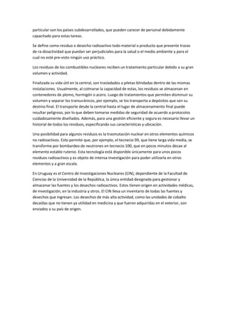 particular son los países subdesarrollados, que pueden carecer de personal debidamente
capacitado para estas tareas.
Se define como residuo o desecho radioactivo todo material o producto que presente trazas
de ra-dioactividad que puedan ser perjudiciales para la salud o el medio ambiente y para el
cual no esté pre-visto ningún uso práctico.
Los residuos de los combustibles nucleares reciben un tratamiento particular debido a su gran
volumen y actividad.
Finalizada su vida útil en la central, son trasladados a piletas blindadas dentro de las mismas
instalaciones. Usualmente, al colmarse la capacidad de estas, los residuos se almacenan en
contenedores de plomo, hormigón o acero. Luego de tratamientos que permiten disminuir su
volumen y separar los transuránicos, por ejemplo, se los transporta a depósitos que son su
destino final. El transporte desde la central hasta el lugar de almacenamiento final puede
resultar peligroso, por lo que deben tomarse medidas de seguridad de acuerdo a protocolos
cuidadosamente diseñados. Además, para una gestión eficiente y segura es necesario llevar un
historial de todos los residuos, especificando sus características y ubicación.
Una posibilidad para algunos residuos es la trasmutación nuclear en otros elementos químicos
no radioactivos. Esto permite que, por ejemplo, el tecnecio 99, que tiene larga vida media, se
transforme por bombardeo de neutrones en tecnecio 100, que en pocos minutos decae al
elemento estable rutenio. Esta tecnología está disponible únicamente para unos pocos
residuos radioactivos y es objeto de intensa investigación para poder utilizarla en otros
elementos y a gran escala.
En Uruguay es el Centro de Investigaciones Nucleares (CIN), dependiente de la Facultad de
Ciencias de la Universidad de la República, la única entidad designada para gestionar y
almacenar las fuentes y los desechos radioactivos. Estos tienen origen en actividades médicas,
de investigación, en la industria y otros. El CIN lleva un inventario de todas las fuentes y
desechos que ingresan. Los desechos de más alta actividad, como las unidades de cobalto
decaídas que no tienen ya utilidad en medicina y que fueron adquiridas en el exterior, son
enviados a su país de origen.
 