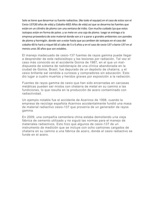 Solo se tiene que desarmar su fuente radiactiva. (No todo el equipo) en el caso de estos son el
Cesio-137(30 años de vida) y Cobalto-60(5 Años de vida) así que se desarma las fuentes que
están en un cilindro de plomo con una ventana de iridio. Con mucho cuidado (ya que estos
isotopos están en forma de polvo. y se mete en una caja de plomo. luego se entrega a la
empresa proveedora de este material donde van a ir a parar a grandes ambientes con paredes
de plomo y hormigón. donde van a estar hasta que ya cambien de isotopos en el caso del
cobalto-60 lo hará a niquel-60 al cabo de 5 o 6 años y en el caso de cesio-137 a bario-137 en al
menos unos 30 años que son estables.
El manejo inadecuado de cesio-137 fuentes de rayos gamma puede llegar
a desprender de este radioisótopo y las lesiones por radiación. Tal vez el
caso más conocido es el accidente Goinia de 1987, en el que un mal-
dispuesta de sistema de radioterapia de una clínica abandonada en la
ciudad de Goinia, Brasil, fue depurado de un depósito de chatarra, y el
cesio brillante sal vendida a curiosos y compradores sin educación. Esto
dio lugar a cuatro muertos y heridos graves por exposición a la radiación.
Fuentes de rayos gamma de cesio que han sido encerradas en carcasas
metálicas pueden ser mixtos con chatarra de metal en su camino a las
fundiciones, lo que resulta en la producción de acero contaminado con
radiactividad.
Un ejemplo notable fue el accidente de Acerinox de 1998, cuando la
empresa de reciclaje española Acerinox accidentalmente fundió una masa
de material radiactivo cesio-137 que provenía de un generador de rayos
gamma.
En 2009, una compañía cementera china estaba demoliendo una vieja
fábrica de cemento utilizado y no siguió las normas para el manejo de
materiales radiactivos. Esto hizo que algunos de cesio-137 de un
instrumento de medición que se incluye con ocho camiones cargados de
chatarra en su camino a una fábrica de acero, donde el cesio radiactivo se
funde en el acero.
 