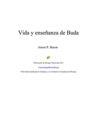 Vida y enseñanza de Buda
Anton P. Baron
Publicación de Bosque Theravada 2011
www.bosquetheravada.org
Web budista dedicada al Tipitaka y a la Tradición Tailandesa del Bosque
 