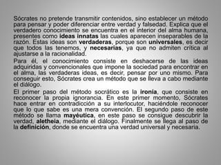 Sócrates no pretende transmitir contenidos, sino establecer un método 
para pensar y poder diferenciar entre verdad y falsedad. Explica que el 
verdadero conocimiento se encuentra en el interior del alma humana, 
presentes como ideas innatas las cuales aparecen inseparables de la 
razón. Estas ideas son verdaderas, porque son universales, es decir 
que todos las tenemos, y necesarias, ya que no admiten crítica al 
ajustarse a la racionalidad. 
Para él, el conocimiento consiste en deshacerse de las ideas 
adquiridas y convencionales que impone la sociedad para encontrar en 
el alma, las verdaderas ideas, es decir, pensar por uno mismo. Para 
conseguir esto, Sócrates crea un método que se lleva a cabo mediante 
el diálogo. 
El primer paso del método socrático es la ironía, que consiste en 
reconocer la propia ignorancia. En este primer momento, Sócrates 
hace entrar en contradicción a su interlocutor, haciéndole reconocer 
que lo que sabe es una mera convención. El segundo paso de este 
método se llama mayéutica, en este paso se consigue descubrir la 
verdad, aletheia, mediante el diálogo. Finalmente se llega al paso de 
la definición, donde se encuentra una verdad universal y necesaria. 
 