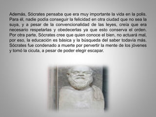 Además, Sócrates pensaba que era muy importante la vida en la polis. 
Para él, nadie podía conseguir la felicidad en otra ciudad que no sea la 
suya, y a pesar de la convencionalidad de las leyes, creía que era 
necesario respetarlas y obedecerlas ya que esto conserva el orden. 
Por otra parte, Sócrates cree que quien conoce el bien, no actuará mal, 
por eso, la educación es básica y la búsqueda del saber todavía más. 
Sócrates fue condenado a muerte por pervertir la mente de los jóvenes 
y tomó la cicuta, a pesar de poder elegir escapar. 
 