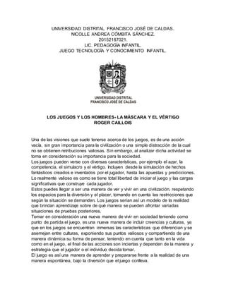 UNIVERSIDAD DISTRITAL FRANCISCO JOSÉ DE CALDAS.
NICOLLE ANDREA CÓMBITA SÁNCHEZ.
20152187021.
LIC. PEDAGOGÍA INFANTIL.
JUEGO TECNOLOGÍA Y CONOCIMIENTO INFANTIL.
LOS JUEGOS Y LOS HOMBRES- LA MÁSCARA Y EL VÉRTIGO
ROGER CAILLOIS
Una de las visiones que suele tenerse acerca de los juegos, es de una acción
vacía, sin gran importancia para la civilización o una simple distracción de la cual
no se obtienen retribuciones valiosas. Sin embargo, al analizar dicha actividad se
toma en consideración su importancia para la sociedad.
Los juegos pueden verse con diversas características, por ejemplo el azar, la
competencia, el simulacro y el vértigo. Incluyen desde la simulación de hechos
fantásticos creados e inventados por el jugador, hasta las apuestas y predicciones.
Lo realmente valioso es como se tiene total libertad de iniciar el juego y las cargas
significativas que construye cada jugador.
Estos puedes llegar a ser una manera de ver y vivir en una civilización, respetando
los espacios para la diversión y el placer, tomando en cuenta las restricciones que
según la situación se demanden. Los juegos serian así un modelo de la realidad
que brindan aprendizaje sobre de qué manera se pueden afrontar variadas
situaciones de pruebas posteriores.
Tomar en consideración una nueva manera de vivir en sociedad teniendo como
punto de partida el juego, es una nueva manera de incluir creencias y culturas, ya
que en los juegos se encuentran inmersas las características que diferencian y se
asemejan entre culturas, exponiendo sus puntos valiosos y compartiendo de una
manera dinámica su forma de pensar, teniendo en cuenta que tanto en la vida
como en el juego, el final de las acciones son inciertas y dependen de la manera y
estrategia que el jugador o el individuo decida tomar.
El juego es así una manera de aprender y prepararse frente a la realidad de una
manera espontánea, bajo la diversión que el juego conlleva.
 