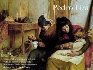 Pedro Lira




El amor al arte da plenitud a la
vida, lo material pasa. Sólo
perdura lo bello, creación eterna
del espíritu. Luis A. Ferre
 