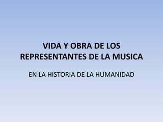 VIDA Y OBRA DE LOS
REPRESENTANTES DE LA MUSICA
EN LA HISTORIA DE LA HUMANIDAD
 