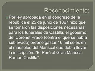 Reconocimiento:Por ley aprobada en el congreso de la república el 25 de junio de 1867 hizo que se tomaron las disposiciones necesarias para los funerales de Castilla, el gobierno del Coronel Prado (contra el que se había sublevado) ordeno gastar 16 mil soles en el mausoleo del Mariscal que debía llevar la inscripción: “El Perú al Gran Mariscal Ramón Castilla”.