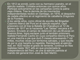 En 1812 se enroló, junto con su hermano Leandro, en el ejército realista. Contaba entonces con quince años. Participó activamente en las campañas contra la patria vieja chilena. Tras la derrota de los insurrectos independentistas recibió en Santiago, en 1816, el despacho de cadete efectivo en el regimiento de caballería Dragones de la Frontera.A los veinte años, como oficial de escolta del Brigadier Casimiro Marcó del Pont en el ejército español, cayó prisionero con él tras la Batalla de Chacabuco el 12 de febrero de 1817 en la hacienda "Las Tablas" cercana a El Quisco. Enviado al campo de detención de Las Bruscas en Buenos Aires, logra escapar junto al también prisionero realista Fernando Cacho en cuya compañía retorna al Perú en una marcha a pie que duró 5 meses atravesando 7 mil millas, muchas veces por territorios salvajes, y que resulta de por si una hazaña no repetida. Reintegrado al ejército real, en 1820 recibe el grado de teniente, continua en filas realistas hasta 1821 año en que proclamada la independencia del Perú, se une al ejército patriota al mando del general Don José de San Martín.