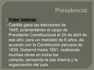 Presidencia:Primer Gobierno:Castilla gana las elecciones de 1845, juramentando el cargo de PresidenteConstitucional el 20 de abril de ese año, para un mandato de 6 años, de acuerdo con la Constitución peruana de 1839. Gobernó hasta 1851, realizando muchas obras en todos los campos, saneando la paz interna y la organización del país.