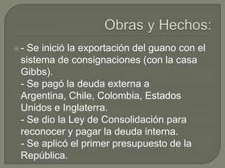 Obras y Hechos:- Se inició la exportación del guano con el sistema de consignaciones (con la casa Gibbs).- Se pagó la deuda externa a Argentina, Chile, Colombia, Estados Unidos e Inglaterra.- Se dio la Ley de Consolidación para reconocer y pagar la deuda interna.- Se aplicó el primer presupuesto de la República.