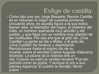 Esfige de castilla:Como dijo una vez Jorge Basadre; Ramón Castilla es en resumen lo mejor de nuestros primeros cincuenta años, es aquella figura a la que todos llaman taita, el libertador del negro, el redentor del indio, un hombre realmente muy sencillo y del pueblo, y que llegó con su nombre muy adentro de las multitudes. Por eso era que al grito de: ¡Viva Castilla! La gente se iba a Matar, y al grito de: ¡Viva Castilla! Se hicieron y deshicieron Revoluciones hasta el mismo dio de su muerte, sobre el escribió Carlos Augusto Salaverry diciendo: La pluma de la historia dirá un día, Cuando su cetro la verdad recobre:"Fue tan patriota como se podía, Y aunque el oro a sus plantas esparcía; El pueblo le bendijo: Murió pobre."