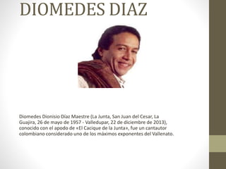 DIOMEDES DIAZ
Diomedes Dionisio Díaz Maestre (La Junta, San Juan del Cesar, La
Guajira, 26 de mayo de 1957 - Valledupar, 22 de diciembre de 2013),
conocido con el apodo de «El Cacique de la Junta», fue un cantautor
colombiano considerado uno de los máximos exponentes del Vallenato.
 
