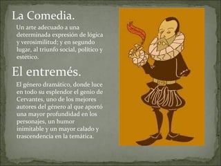 La Comedia.
Un arte adecuado a una
determinada expresión de lógica
y verosimilitud; y en segundo
lugar, al triunfo social, político y
estético.

El entremés.
El género dramático, donde luce
en todo su esplendor el genio de
Cervantes, uno de los mejores
autores del género al que aportó
una mayor profundidad en los
personajes, un humor
inimitable y un mayor calado y
trascendencia en la temática.
 