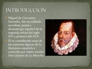  Miguel de Cervantes
  Saavedra fue un soldado,
  novelista, poeta y
  dramaturgo español de la
  segunda mitad del siglo
  XVI y primera del XVII.
 Él es considerado unas de
  las máximas figuras de la
  literatura española y
  conocido por haber escrito
  Don Quijote de La Mancha.
 
