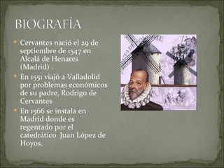  Cervantes nació el 29 de
  septiembre de 1547 en
  Alcalá de Henares
  (Madrid) .
 En 1551 viajó a Valladolid
  por problemas económicos
  de su padre, Rodrigo de
  Cervantes
 En 1566 se instala en
  Madrid donde es
  regentado por el
  catedrático Juan López de
  Hoyos.
 