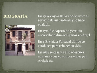BIOGRAFÍA   En 1569 viajó a Italia donde entra al
            servicio de un cardenal y se hace
            soldado.
            En 1572 fue capturado y estuvo
            encarcelado durante 5 años en Argel.
            En 1581 viaja a Portugal donde se
            establece para rehacer su vida.
            En 1584 se casa y 2 años después
            comienza sus continuos viajes por
            Andalucía.
 