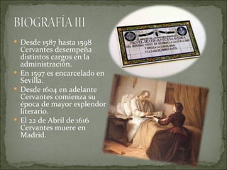  Desde 1587 hasta 1598
  Cervantes desempeña
  distintos cargos en la
  administración.
 En 1597 es encarcelado en
  Sevilla.
 Desde 1604 en adelante
  Cervantes comienza su
  época de mayor esplendor
  literario.
 El 22 de Abril de 1616
  Cervantes muere en
  Madrid.
 