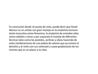 En conclusión desde mi punto de vista, puedo decir que David
Manzur es un artista con gran manejo en la anatomía humana
tanto masculina como femenina, la anatomía de animales tales
como caballos y toros y por supuesto el manejo de diferentes
técnicas tales como los pasteles, acrílicos y oleos haciendo de
estos combinaciones de una paleta de colores que ya conoce al
derecho y al revés con sus contraste y suave gradaciones de los
mismos que es un placer a la vista.

 