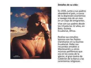 Detalles de su vida:
En 1935, junto a sus padres
abandona el país, a causa
de la depresión económica
y navega más de un mes
en un viaje de emigrantes.
Vive con sus padres desde
los 3 hasta los 12 años, en
Bata, Guinea
Ecuatorial, África.
Realiza sus estudios
básicos con los Padres
Claretianos en La Guinea
Ecuatorial. Debe sus
recuerdos amables a
Monteverdi y a otros
músicos polifónicos que
oía en los coros de la
iglesia; al gran teatro de
Calderón de la Barca y las
ceremonias religiosas.

 