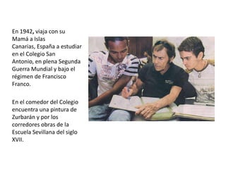 En 1942, viaja con su
Mamá a Islas
Canarias, España a estudiar
en el Colegio San
Antonio, en plena Segunda
Guerra Mundial y bajo el
régimen de Francisco
Franco.
En el comedor del Colegio
encuentra una pintura de
Zurbarán y por los
corredores obras de la
Escuela Sevillana del siglo
XVII.

 