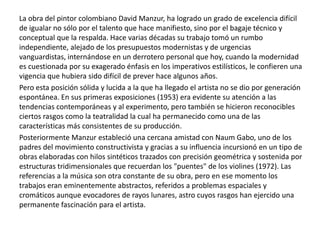 La obra del pintor colombiano David Manzur, ha logrado un grado de excelencia difícil
de igualar no sólo por el talento que hace manifiesto, sino por el bagaje técnico y
conceptual que la respalda. Hace varias décadas su trabajo tomó un rumbo
independiente, alejado de los presupuestos modernistas y de urgencias
vanguardistas, internándose en un derrotero personal que hoy, cuando la modernidad
es cuestionada por su exagerado énfasis en los imperativos estilísticos, le confieren una
vigencia que hubiera sido difícil de prever hace algunos años.
Pero esta posición sólida y lucida a la que ha llegado el artista no se dio por generación
espontánea. En sus primeras exposiciones (1953) era evidente su atención a las
tendencias contemporáneas y al experimento, pero también se hicieron reconocibles
ciertos rasgos como la teatralidad la cual ha permanecido como una de las
características más consistentes de su producción.
Posteriormente Manzur estableció una cercana amistad con Naum Gabo, uno de los
padres del movimiento constructivista y gracias a su influencia incursionó en un tipo de
obras elaboradas con hilos sintéticos trazados con precisión geométrica y sostenida por
estructuras tridimensionales que recuerdan los "puentes" de los violines (1972). Las
referencias a la música son otra constante de su obra, pero en ese momento los
trabajos eran eminentemente abstractos, referidos a problemas espaciales y
cromáticos aunque evocadores de rayos lunares, astro cuyos rasgos han ejercido una
permanente fascinación para el artista.

 