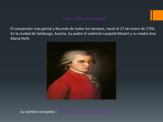 VIDA Y OBRA DE MOZART
El compositor mas genial y fecundo de todos los tiempos, nació el 27 de enero de 1756,
En la ciudad de Salzburgo, Austria. Su padre el violinista Leopold Mozart y su madre Ana
Maria Perlt.

Su nombre completo : WOLFGANG AMADEUS MOZART

 