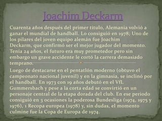 Cuarenta años después del primer título, Alemania volvió a
ganar el mundial de handball. Lo consiguió en 1978; Uno de
los pilares del joven equipo alemán fue Joachim
Deckarm, que confirmó ser el mejor jugador del momento.
Tenía 24 años, el futuro era muy prometedor pero sin
embargo un grave accidente le cortó la carrera demasiado
temprano.
Luego de destacarse en el pentatlón moderno (obtuvo el
campeonato nacional juvenil) y en la gimnasia, se inclinó por
el handball. En 1973 con 19 años debutó en el VfL
Gummersbach y pese a la corta edad se convirtió en un
personaje central de la etapa dorada del club. En ese periodo
consiguió en 3 ocasiones la poderosa Bundesliga (1974, 1975 y
1976), 1 Recopa europea (1978) y, sin dudas, el momento
culmine fue la Copa de Europa de 1974.

 