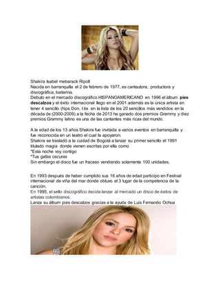Shakira Isabel mebarack Ripoll 
Nacida en barranquilla el 2 de febrero de 1977, es cantautora, productora y 
discográfica, bailarina. 
Debuto en el mercado discográfico HISPANOAMERICANO en 1996 el álbum pies 
descalzos y el éxito internacional llego en el 2001 además es la única artista en 
tener 4 sencillo (hips Don, t lie en la lista de los 20 sencillos más vendidos en la 
década de (2000-2009) a la fecha de 2013 ha ganado dos premios Grammy y diez 
premios Grammy latino es una de las cantantes más ricas del mundo. 
A la edad de los 13 años Shakira fue invitada a varios eventos en barranquilla y 
fue reconocida en un teatro el cual la apoyaron. 
Shakira se trasladó a la cuidad de Bogotá a lanzar su primer sencillo el 1991 
titulado magia donde vienen escritas por ella como 
*Esta noche voy contigo 
*Tus gafas oscuras 
Sin embargo el disco fue un fracaso vendiendo solamente 100 unidades. 
En 1993 después de haber cumplido sus 16 años de edad participo en Festival 
internacional de viña del mar donde obtuvo el 3 lugar de la competencia de la 
canción. 
En 1995, el sello discográfico decide lanzar al mercado un disco de éxitos de 
artistas colombianos. 
Lanza su álbum pies descalzos gracias a la ayuda de Luis Fernando Ochoa 
