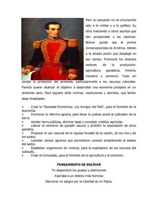 Pero su actuación no se circunscribe
sólo a lo militar y a lo político. Su
obra trasciende a otros asuntos que
dan prosperidad a las naciones.
Bolívar quizás sea el primer
conservacionista de América, debido
a la amplia acción que desplegó en
ese campo. Promovió los diversos
sectores de la producción:
agricultura, ganadería, minería,
industria y comercio. Todo sin
olvidar la protección del ambiente, particularmente a los recursos naturales.
Parecía querer alcanzar el objetivo a desarrollar una economía próspera en un
ambiente sano. Para lograrlo dictó normas, resoluciones y decretos, que tenían
éstas finalidades:
• Crear la "Sociedad Económica: Los Amigos del País", para el fomento de la
economía.
• Promover la reforma agraria, para llevar la justicia social al cultivador de la
tierra.
• Vender tierra públicas, eliminar tasas y conceder créditos agrícolas.
• Liberar el comercio de ganado vacuno y prohibir la exportación de otros
ganados.
• Propiciar el uso racional de la riqueza forestal de la nación, de los ríos y de
los suelos.
• Levantar censos agrarios que permitieron conocer ampliamente el estado
del sector.
• Establecer organismos de minería, para la explotación de los recursos del
subsuelo.
• Crear el Consulado, para el fomento de la agricultura y el comercio.
PENSAMIENTO DE BOLÍVAR
Yo desperdicie los grados y distinciones
Aspiraba a un destino más honroso
Derramar mi sangre por la Libertad de mi Patria.
 