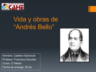 Vida y obras de
“Andrés Bello”
Nombre: Catalina Sandoval
Profesor: Francisco Escobar
Curso: 2º Medio
Fecha de entrega: 20 de
 