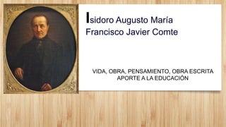 Isidoro Augusto María
Francisco Javier Comte
VIDA, OBRA, PENSAMIENTO, OBRA ESCRITA
APORTE A LA EDUCACIÓN
 