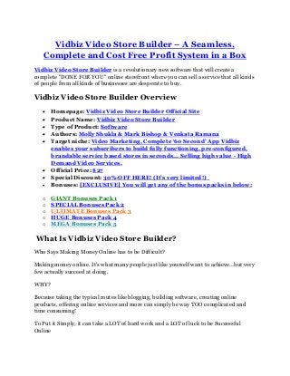 Vidbiz Video Store Builder – A Seamless,
Complete and Cost Free Profit System in a Box
Vidbiz Video Store Builder is a revolutionary new software that will create a
complete "DONE FOR YOU" online storefront where you can sell a service that all kinds
of people from all kinds of businesses are desperate to buy.
Vidbiz Video Store Builder Overview
 Homepage: Vidbiz Video Store Builder Official Site
 Product Name: Vidbiz Video Store Builder
 Type of Product: Software
 Authors: Molly Shukla & Mark Bishop & Venkata Ramana
 Target niche: Video Marketing, Complete ‘60 Second’ App Vidbiz
enables your subscribers to build fully functioning, pre-configured,
brandable service based stores in seconds... Selling high value - High
Demand Video Services.
 Official Price: $27
 Special Discount: 30%-OFF HERE! (It’s very limited!)
 Bonuses: [EXCLUSIVE] You will get any of the bonus packs in below:
o GIANT Bonuses Pack 1
o SPECIAL Bonuses Pack 2
o ULTIMATE Bonuses Pack 3
o HUGE Bonuses Pack 4
o MEGA Bonuses Pack 5
What Is Vidbiz Video Store Builder?
Who Says Making Money Online has to be Difficult?
Making money online. It's what many people just like yourself want to achieve…but very
few actually succeed at doing.
WHY?
Because taking the typical routes like blogging, building software, creating online
products, offering online services and more can simply be way TOO complicated and
time consuming!
To Put it Simply, it can take a LOT of hard work and a LOT of luck to be Successful
Online
 