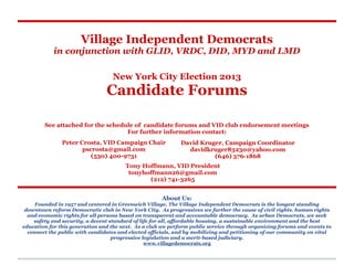 Village Independent Democrats
            in conjunction with GLID, VRDC, DID, MYD and LMD

                                  New York City Election 2013
                                Candidate Forums

        See attached for the schedule of candidate forums and VID club endorsement meetings
                                   For further information contact:
               Peter Crosta, VID Campaign Chair              David Kruger, Campaign Coordinator
                      pscrosta@gmail.com                       davidkruger83230@yahoo.com
                         (530) 400-9731                                (646) 576-1868
                                       Tony Hoffmann, VID President
                                        tonyhoffmann26@gmail.com
                                              (212) 741-3265


                                                     About Us:
    Founded in 1957 and centered in Greenwich Village, The Village Independent Democrats is the longest standing
 downtown reform Democratic club in New York City. As progressives we further the cause of civil rights, human rights
  and economic rights for all persons based on transparent and accountable democracy. As urban Democrats, we seek
    safety and security, a decent standard of life for all, affordable housing, a sustainable environment and the best
education for this generation and the next. As a club we perform public service through organizing forums and events to
  connect the public with candidates and elected officials, and by mobilizing and petitioning of our community on vital
                                   progressive legislation and a merit-based judiciary.
                                                www.villagedemocrats.org
 