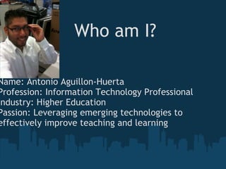 Who am I? Name: Antonio Aguillon-HuertaProfession: Information Technology ProfessionalIndustry: Higher EducationPassion: Leveraging emerging technologies to effectively improve teaching and learning 