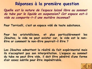 Réponses à la première question Quelle  est la nature de l’espace laissé libre au sommet du tube par le liquide en suspension? Cet espace est-il vide ou comporte-t-il une matière inconnue ? Pour Torricelli, c’est un espace vidé de toute substance. Pour les aristotéliciens, et plus particulièrement les Jésuites, le vide ne peut exister car, le vide est le non-être or comment le non-être pourrait-il être ?  Les Jésuites admettent la réalité du fait expérimental mais ils n’acceptent pas son interprétation. L’espace au sommet du tube ne peut être vide, il doit être pénétré d’une forme d’air assez subtile pour être impénétrable.  