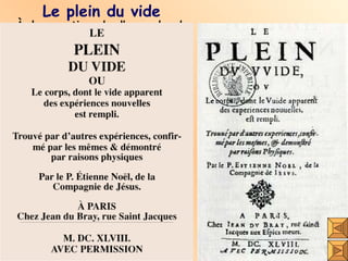 Le plein du vide À la parution de l’opuscule de Pascal, le jésuite Étienne Noël lui adresse ses critiques dans une lettre, puis publiquement dans un autre opuscule intitulé  Le plein du vide. Selon Noël, l’espace torricellien est rempli d’air épuré car il a  traversé les pores du tube. C’est cet air qui ralentit la descente jamais instantanée du mercure dans le tube au cours de l’expérience. Le fait même que cet espace soit transparent à la lumière n’implique-t-il pas au minimum une forme d’éther? 