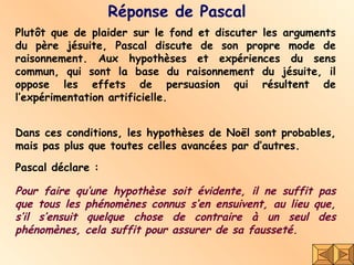 Réponse de Pascal Plutôt que de plaider sur le fond et discuter les arguments du père jésuite, Pascal discute de son propre mode de raisonnement. Aux hypothèses et expériences du sens commun, qui sont la base du raisonnement du jésuite, il oppose les effets de persuasion qui résultent de l’expérimentation artificielle. Dans ces conditions, les hypothèses de Noël sont probables, mais pas plus que toutes celles avancées par d’autres.  Pour faire qu’une hypothèse soit évidente, il ne suffit pas que tous les phénomènes connus s’en ensuivent, au lieu que, s’il s’ensuit quelque chose de contraire à un seul des phénomènes, cela suffit pour assurer de sa fausseté.  Pascal déclare : 