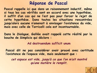 Réponse de Pascal Pascal rappelle ici que dans un raisonnement inductif, même si tous les cas vérifiés sont en accord avec une hypothèse, il suffit d’un cas qui ne l’est pas pour forcer le rejet de cette hypothèse. Dans toutes les situations rencontrées jusqu’alors aucune n’amenait à envisager l’existence du vide, mais avec celle de Torricelli cela est incontournable.  Dans le  Dialogue , Galilée avait rappelé cette réalité par la bouche de Simplicio qui déclare :  Pascal dit ne pas considérer avoir prouvé avec certitude l’existence de l’espace vide, mais seulement que :  cet espace est vide, jusqu’à ce que l’on m’ait montré  qu’une matière le remplit.   Ad destruendum sufficit unum 