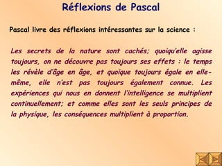 Réflexions de Pascal Pascal livre des réflexions intéressantes sur la science :  Les secrets de la nature sont cachés; quoiqu’elle agisse toujours, on ne découvre pas toujours ses effets : le temps les révèle d’âge en âge, et quoique toujours égale en elle-même, elle n’est pas toujours également connue. Les expériences qui nous en donnent l’intelligence se multiplient continuellement; et comme elles sont les seuls principes de la physique, les conséquences multiplient à proportion.  