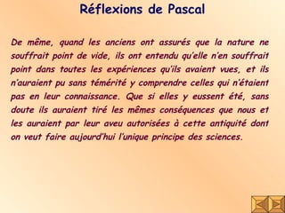 Réflexions de Pascal De même, quand les anciens ont assurés que la nature ne souffrait point de vide, ils ont entendu qu’elle n’en souffrait point dans toutes les expériences qu’ils avaient vues, et ils n’auraient pu sans témérité y comprendre celles qui n’étaient pas en leur connaissance. Que si elles y eussent été, sans doute ils auraient tiré les mêmes conséquences que nous et les auraient par leur aveu autorisées à cette antiquité dont on veut faire aujourd’hui l’unique principe des sciences. 