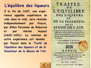 L’équilibre des liqueurs À la fin de 1647, une expé-rience appelée  expérience du vide dans le vide , sera réalisée indépendamment par Pascal, par Gilles Personne de Roberval et par Adrien Auzout (1622-1691). La relation de cette expérience est donnée  par Pascal dans le  Traité de l’équilibre des liqueurs et de la  Pesanteur de la Masse de l’Air.   