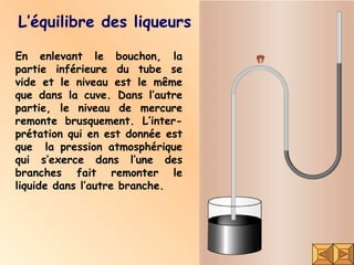 L’équilibre des liqueurs En enlevant le bouchon, la partie inférieure du tube se vide et le niveau est le même que dans la cuve. Dans l’autre partie, le niveau de mercure remonte brusquement. L’inter-prétation qui en est donnée est que  la pression atmosphérique qui s’exerce dans l’une des branches fait remonter le liquide dans l’autre branche. 