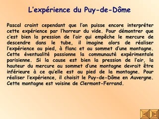 L’expérience du Puy-de-Dôme Pascal craint cependant que l’on puisse encore interpréter cette expérience par l’horreur du vide. Pour démontrer que c’est bien la pression de l’air qui empêche le mercure de descendre dans le tube, il imagine alors de réaliser l’expérience au pied, à flanc et au sommet d’une montagne. Cette éventualité passionne la communauté expérimentale parisienne. Si la cause est bien la pression de l’air, la hauteur du mercure au sommet d’une montagne devrait être inférieure à ce qu’elle est au pied de la montagne. Pour réaliser l’expérience, il choisit le Puy-de-Dôme en Auvergne. Cette montagne est voisine de Clermont-Ferrand. 