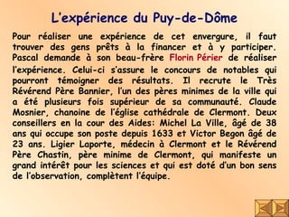L’expérience du Puy-de-Dôme Pour réaliser une expérience de cet envergure, il faut trouver des gens prêts à la financer et à y participer. Pascal demande à son beau-frère  Florin  Périer  de réaliser l’expérience. Celui-ci s’assure le concours de notables qui pourront témoigner des résultats. Il recrute le Très Révérend Père Bannier, l’un des pères minimes de la ville qui a été plusieurs fois supérieur de sa communauté. Claude Mosnier, chanoine de l’église cathédrale de Clermont. Deux conseillers en la cour des Aides: Michel La Ville, âgé de 38 ans qui occupe son poste depuis 1633 et Victor Begon âgé de 23 ans. Ligier Laporte, médecin à Clermont et le Révérend Père Chastin, père minime de Clermont, qui manifeste un grand intérêt pour les sciences et qui est doté d’un bon sens de l’observation, complètent l’équipe. 