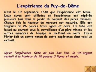 L’expérience du Puy-de-Dôme C’est le 19 septembre 1648 que l’expérience est tenue. Deux cuves sont utilisées et l’expérience est répétée plusieurs fois dans le jardin du couvent des pères minimes. Chaque fois la hauteur du mercure est mesurée. Elle est toujours de 26 pouces trois lignes et demi. Un tube est laissé au couvent sous la surveillance d’un père minime et les autres membres de l’équipe se mettent en route. Florin Périer fait un comte-rendu de cette expérience dont voici un extrait. Qu’en l’expérience faite au plus bas lieu, le vif-argent restait à la hauteur de 26 pouces 3 lignes et demie. 