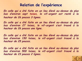 Relation de l’expérience En celle qui a été faite en un lieu élevé au-dessus du plus bas d’environ sept  toises , le vif-argent est resté à la hauteur de 26 pouces 3 lignes.  En celle qui a été faite en un lieu élevé au-dessus du plus bas d’environ 27 toises, le vif-argent s’est trouvé à la hauteur de 26 pouces une ligne. En celle qui a été faite en un lieu élevé au-dessus du plus bas d’environ 150 toises, le vif-argent s’est trouvé à la hauteur de 25 pouces.  En celle qui a été faite en un lieu élevé au-dessus du plus bas d’environ 500 toises, le vif-argent s’est trouvé à la hauteur de 23 pouces 2 lignes. 
