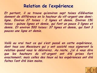 Relation de l’expérience Et partant, il se trouve qu’environ sept toises d’élévation donnent de différence en la hauteur du vif-argent une demi-ligne. Environ 27 toises : 2 lignes et demie. Environ 150 toises : quinze lignes et demie, qui font un pouce 3 lignes et demie. Et environ 500 toises: 37 lignes et demie, qui font 3 pouces une ligne et demie. Voilà au vrai tout ce qui s’est passé en cette expérience, dont tous ces Messieurs qui y ont assisté vous signeront la relation quand vous le désirerez. Au reste, j’ai à vous dire que les hauteurs du vif-argent ont été prises fort exactement; mais celles des lieux où les expériences ont été faites l’ont été bien moins. 