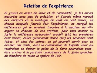 Relation de l’expérience Si j’avais eu assez de loisir et de commodité, je les aurais mesurées avec plus de précision, et j’aurais même marqué des endroits en la montagne de cent en cent toises, en chacun desquels j’aurais fait l’expérience, et marqué les différences qui se seraient trouvées à la hauteur du vif-argent en chacune de ces stations, pour vous donner au juste la différence qu’auraient produit (sic) les premières cent toises, celles qu’auraient donné (sic) les secondes cent toises, et ainsi des autres; ce qui pourrait servir pour en dresser une table, dans la continuation de laquelle ceux qui voudraient se donner la peine de le faire pourraient peut-être arriver à la parfaite connaissance de la juste grandeur du diamètre de toute la sphère de l’air. 