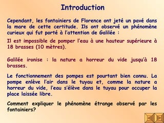 Introduction Cependant, les fontainiers de Florence ont jeté un pavé dans la mare de cette certitude. Ils ont observé un phénomène curieux qui fut porté à l’attention de Galilée : Le fonctionnement des pompes est pourtant bien connu. La pompe enlève l’air dans le tuyau et, comme la nature a horreur du vide, l’eau s’élève dans le tuyau pour occuper la place laissée libre.  Il est impossible de pomper l’eau à une hauteur supérieure à 18 brasses (10 mètres). Comment expliquer le phénomène étrange observé par les fontainiers?   Galilée ironise : la nature a horreur du vide jusqu’à 18 brasses. 