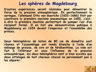 Les sphères de Magdebourg D’autres expériences seront réalisées pour démontrer la force de la pression atmosphérique. En perfectionnant la seringue, l’allemand Otto von Guericke (1602-1686) finit par construire la première machine pneumatique en 1650, c’est-à-dire la première machine permettant de pomper l’air d’un récipient fermé. Il en fait une démonstration publique à Magdebourg en 1654 devant l’empereur et l’assemblée des princes.  Deux hémisphères de laiton de 80 cm de diamètre sont réunies et l’assemblage est rendu étanche à l’aide d’un mélange de graisse, de cire et de térébenthine. Le vide est fait à l’intérieur et sous l’influence de la pression atmosphérique, les deux hémisphères sont si bien accolés que deux attelages de huit chevaux chacun ne parviennent pas à les séparer.  